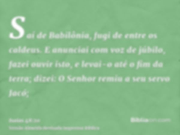 Saí de Babilônia, fugi de entre os caldeus. E anunciai com voz de júbilo, fazei ouvir isto, e levai-o até o fim da terra; dizei: O Senhor remiu a seu servo Jacó