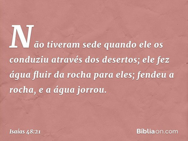 Não tiveram sede
quando ele os conduziu
através dos desertos;
ele fez água fluir da rocha para eles;
fendeu a rocha, e a água jorrou. -- Isaías 48:21