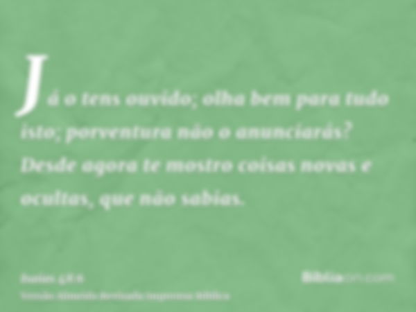 Já o tens ouvido; olha bem para tudo isto; porventura não o anunciarás? Desde agora te mostro coisas novas e ocultas, que não sabias.