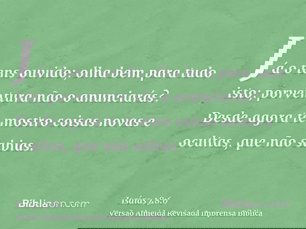 Já o tens ouvido; olha bem para tudo isto; porventura não o anunciarás? Desde agora te mostro coisas novas e ocultas, que não sabias.