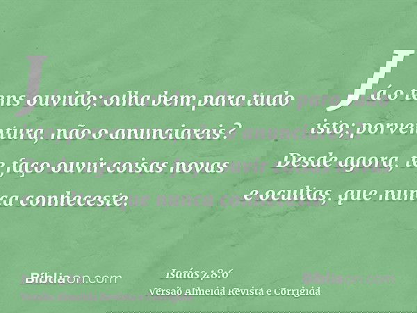 Já o tens ouvido; olha bem para tudo isto; porventura, não o anunciareis? Desde agora, te faço ouvir coisas novas e ocultas, que nunca conheceste.