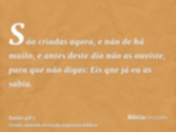 São criadas agora, e não de há muito, e antes deste dia não as ouviste, para que não digas: Eis que já eu as sabia.