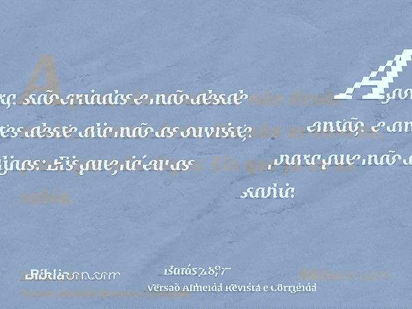 Agora, são criadas e não desde então, e antes deste dia não as ouviste, para que não digas: Eis que já eu as sabia.