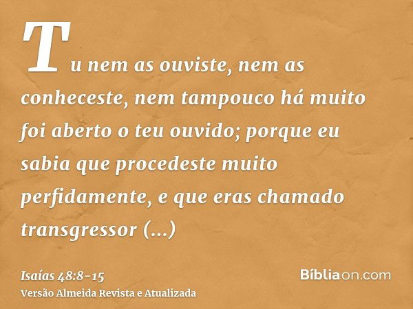 Tu nem as ouviste, nem as conheceste, nem tampouco há muito foi aberto o teu ouvido; porque eu sabia que procedeste muito perfidamente, e que eras chamado trans