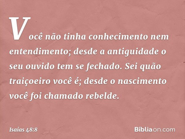 Você não tinha conhecimento
nem entendimento;
desde a antiguidade o seu ouvido
tem se fechado.
Sei quão traiçoeiro você é;
desde o nascimento
você foi chamado r