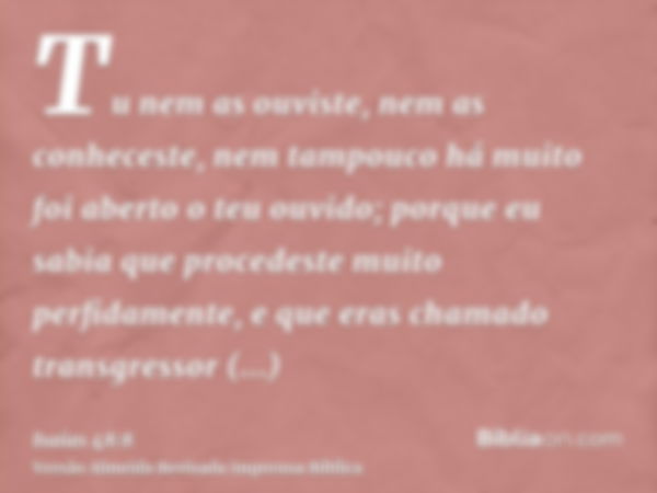 Tu nem as ouviste, nem as conheceste, nem tampouco há muito foi aberto o teu ouvido; porque eu sabia que procedeste muito perfidamente, e que eras chamado trans