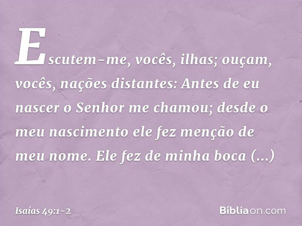 Escutem-me, vocês, ilhas;
ouçam, vocês, nações distantes:
Antes de eu nascer
o Senhor me chamou;
desde o meu nascimento
ele fez menção de meu nome. Ele fez de m