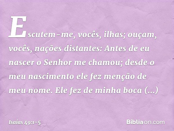 Escutem-me, vocês, ilhas;
ouçam, vocês, nações distantes:
Antes de eu nascer
o Senhor me chamou;
desde o meu nascimento
ele fez menção de meu nome. Ele fez de m