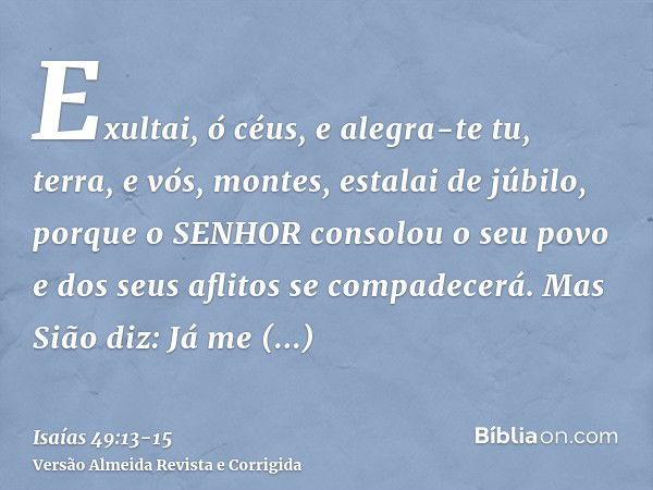 Exultai, ó céus, e alegra-te tu, terra, e vós, montes, estalai de júbilo, porque o SENHOR consolou o seu povo e dos seus aflitos se compadecerá.Mas Sião diz: Já