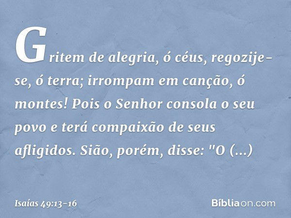 Gritem de alegria, ó céus,
regozije-se, ó terra;
irrompam em canção, ó montes!
Pois o Senhor consola o seu povo
e terá compaixão de seus afligidos. Sião, porém,