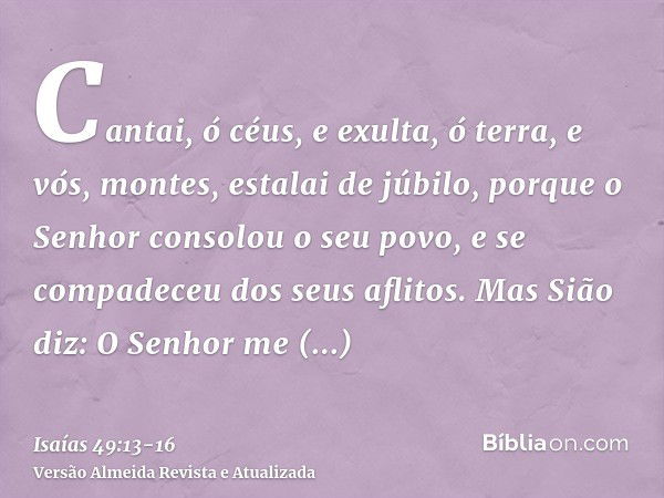 Cantai, ó céus, e exulta, ó terra, e vós, montes, estalai de júbilo, porque o Senhor consolou o seu povo, e se compadeceu dos seus aflitos.Mas Sião diz: O Senho