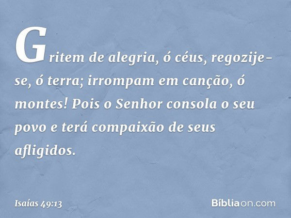 Gritem de alegria, ó céus,
regozije-se, ó terra;
irrompam em canção, ó montes!
Pois o Senhor consola o seu povo
e terá compaixão de seus afligidos. -- Isaías 49