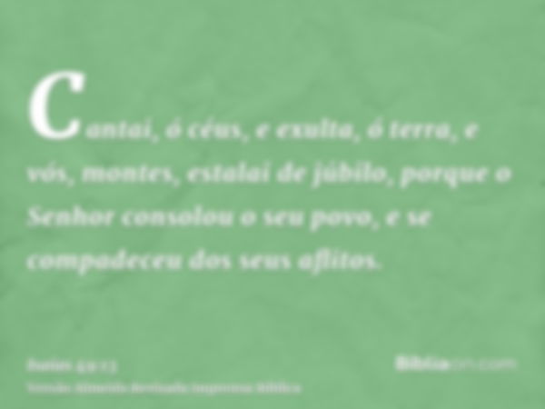 Cantai, ó céus, e exulta, ó terra, e vós, montes, estalai de júbilo, porque o Senhor consolou o seu povo, e se compadeceu dos seus aflitos.