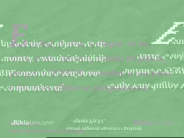 Exultai, ó céus, e alegra-te tu, terra, e vós, montes, estalai de júbilo, porque o SENHOR consolou o seu povo e dos seus aflitos se compadecerá.