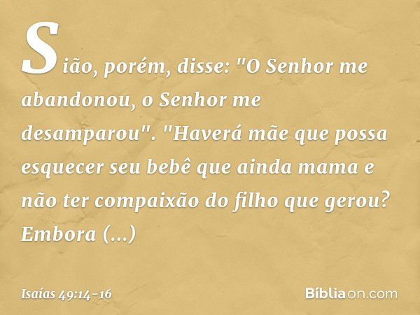 Sião, porém, disse:
"O Senhor me abandonou,
o Senhor me desamparou". "Haverá mãe que possa esquecer
seu bebê que ainda mama
e não ter compaixão do filho
que ger