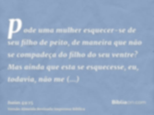 pode uma mulher esquecer-se de seu filho de peito, de maneira que não se compadeça do filho do seu ventre? Mas ainda que esta se esquecesse, eu, todavia, não me