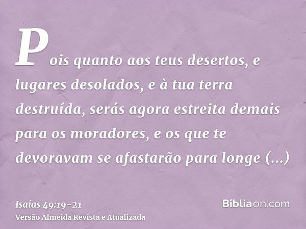 Pois quanto aos teus desertos, e lugares desolados, e à tua terra destruída, serás agora estreita demais para os moradores, e os que te devoravam se afastarão p