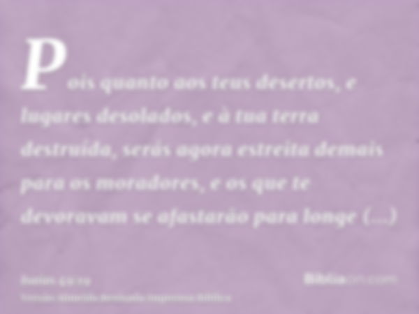 Pois quanto aos teus desertos, e lugares desolados, e à tua terra destruída, serás agora estreita demais para os moradores, e os que te devoravam se afastarão p