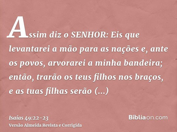 Assim diz o SENHOR: Eis que levantarei a mão para as nações e, ante os povos, arvorarei a minha bandeira; então, trarão os teus filhos nos braços, e as tuas fil