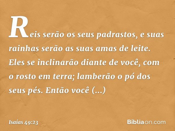 Reis serão os seus padrastos,
e suas rainhas serão
as suas amas de leite.
Eles se inclinarão diante de você,
com o rosto em terra;
lamberão o pó dos seus pés.
E