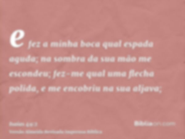 e fez a minha boca qual espada aguda; na sombra da sua mão me escondeu; fez-me qual uma flecha polida, e me encobriu na sua aljava;