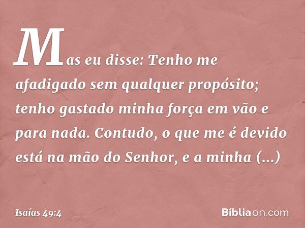 Mas eu disse: Tenho me afadigado
sem qualquer propósito;
tenho gastado minha força em vão
e para nada.
Contudo, o que me é devido
está na mão do Senhor,
e a min