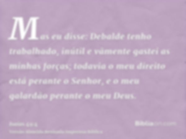 Mas eu disse: Debalde tenho trabalhado, inútil e vãmente gastei as minhas forças; todavia o meu direito está perante o Senhor, e o meu galardão perante o meu De