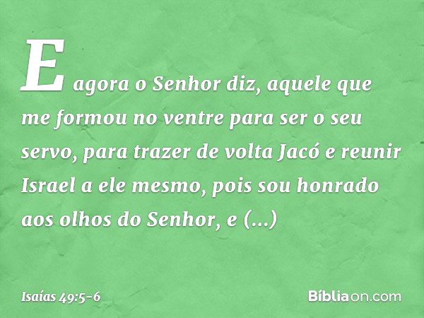 E agora o Senhor diz,
aquele que me formou no ventre
para ser o seu servo,
para trazer de volta Jacó
e reunir Israel a ele mesmo,
pois sou honrado aos olhos do 