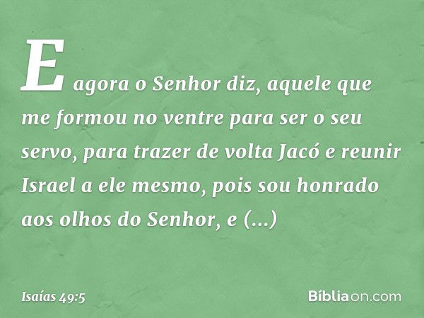 E agora o Senhor diz,
aquele que me formou no ventre
para ser o seu servo,
para trazer de volta Jacó
e reunir Israel a ele mesmo,
pois sou honrado aos olhos do 