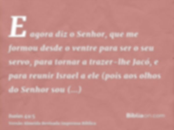 E agora diz o Senhor, que me formou desde o ventre para ser o seu servo, para tornar a trazer-lhe Jacó, e para reunir Israel a ele (pois aos olhos do Senhor sou