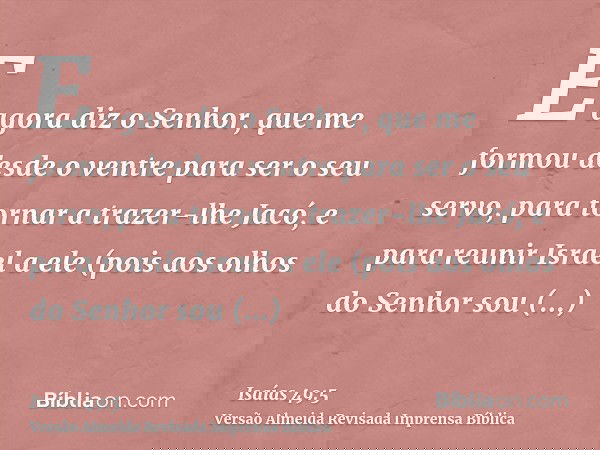 E agora diz o Senhor, que me formou desde o ventre para ser o seu servo, para tornar a trazer-lhe Jacó, e para reunir Israel a ele (pois aos olhos do Senhor sou