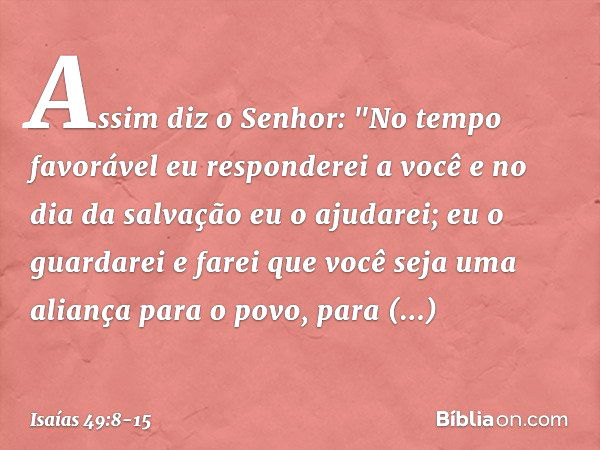 Assim diz o Senhor:
"No tempo favorável
eu responderei a você
e no dia da salvação eu o ajudarei;
eu o guardarei e farei que você
seja uma aliança para o povo,
