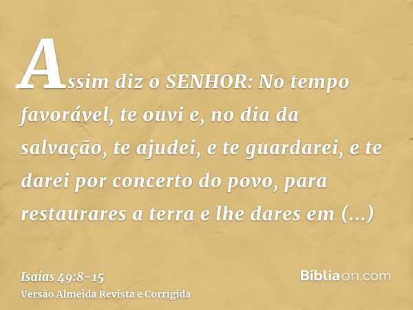 Assim diz o SENHOR: No tempo favorável, te ouvi e, no dia da salvação, te ajudei, e te guardarei, e te darei por concerto do povo, para restaurares a terra e lh