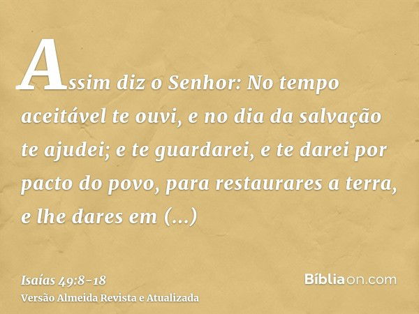 Assim diz o Senhor: No tempo aceitável te ouvi, e no dia da salvação te ajudei; e te guardarei, e te darei por pacto do povo, para restaurares a terra, e lhe da