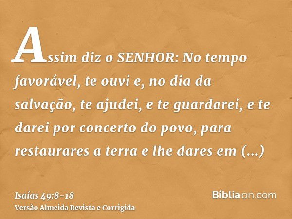 Assim diz o SENHOR: No tempo favorável, te ouvi e, no dia da salvação, te ajudei, e te guardarei, e te darei por concerto do povo, para restaurares a terra e lh