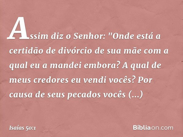 Assim diz o Senhor:
"Onde está a certidão de divórcio de sua mãe
com a qual eu a mandei embora?
A qual de meus credores
eu vendi vocês?
Por causa de seus pecado