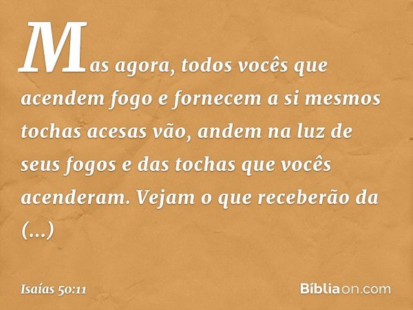 Mas agora,
todos vocês
que acendem fogo
e fornecem a si mesmos tochas acesas
vão, andem na luz de seus fogos
e das tochas que vocês acenderam.
Vejam o que receb