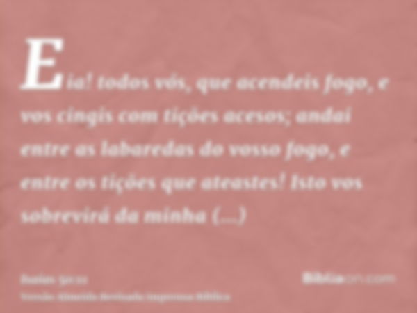 Eia! todos vós, que acendeis fogo, e vos cingis com tições acesos; andai entre as labaredas do vosso fogo, e entre os tições que ateastes! Isto vos sobrevirá da