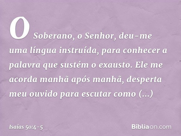 O Soberano, o Senhor, deu-me
uma língua instruída,
para conhecer a palavra
que sustém o exausto.
Ele me acorda manhã após manhã,
desperta meu ouvido para escuta