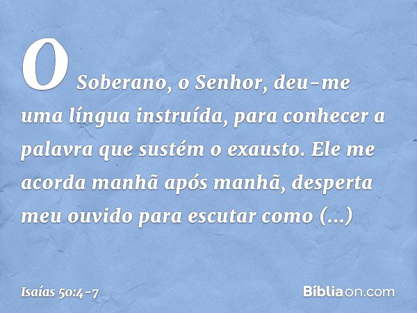 O Soberano, o Senhor, deu-me
uma língua instruída,
para conhecer a palavra
que sustém o exausto.
Ele me acorda manhã após manhã,
desperta meu ouvido para escuta