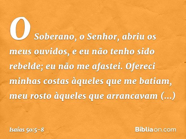 O Soberano, o Senhor,
abriu os meus ouvidos,
e eu não tenho sido rebelde;
eu não me afastei. Ofereci minhas costas
àqueles que me batiam,
meu rosto àqueles
que 