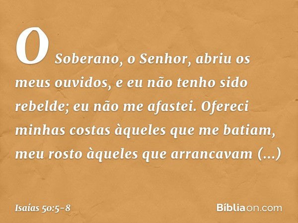 O Soberano, o Senhor,
abriu os meus ouvidos,
e eu não tenho sido rebelde;
eu não me afastei. Ofereci minhas costas
àqueles que me batiam,
meu rosto àqueles
que 