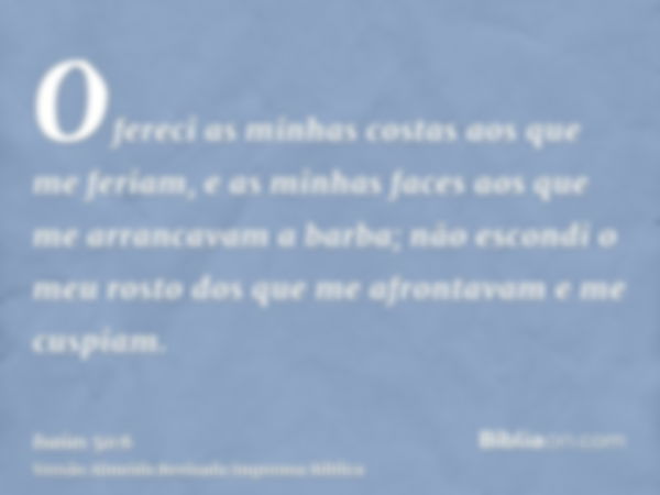 Ofereci as minhas costas aos que me feriam, e as minhas faces aos que me arrancavam a barba; não escondi o meu rosto dos que me afrontavam e me cuspiam.