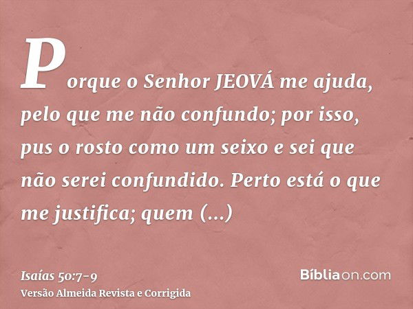 Porque o Senhor JEOVÁ me ajuda, pelo que me não confundo; por isso, pus o rosto como um seixo e sei que não serei confundido.Perto está o que me justifica; quem