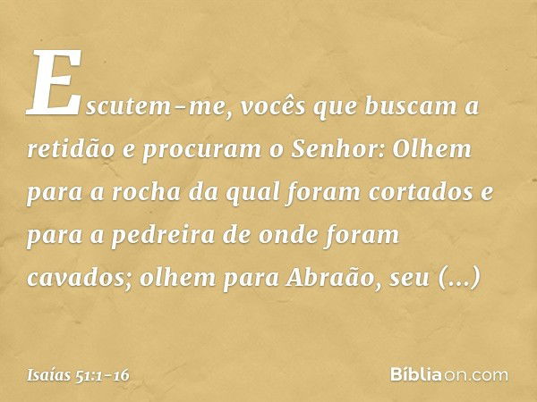 "Escutem-me,
vocês que buscam a retidão
e procuram o Senhor:
Olhem para a rocha
da qual foram cortados
e para a pedreira
de onde foram cavados; olhem para Abraã