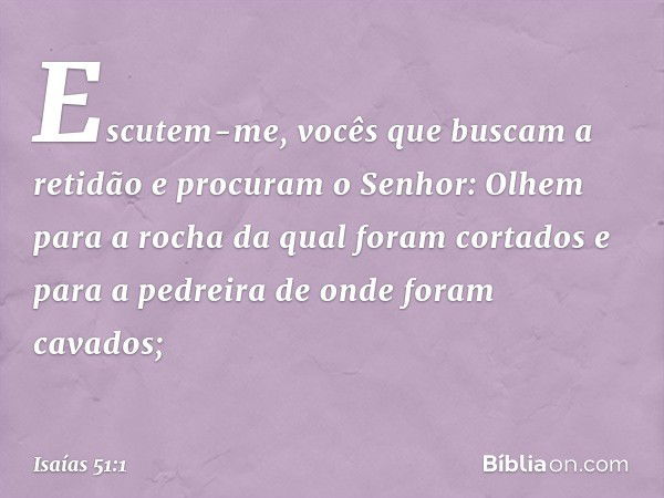 "Escutem-me,
vocês que buscam a retidão
e procuram o Senhor:
Olhem para a rocha
da qual foram cortados
e para a pedreira
de onde foram cavados; -- Isaías 51:1