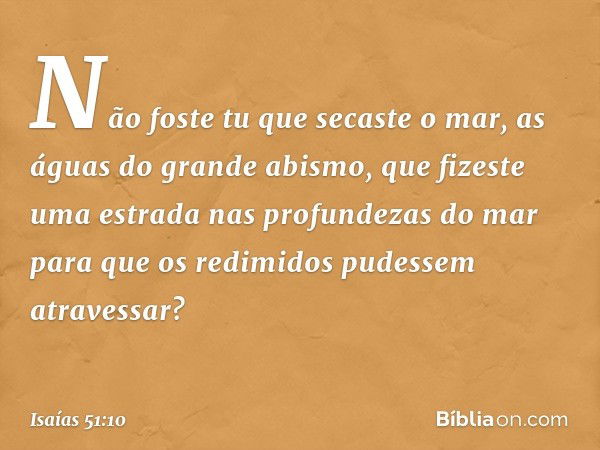 Não foste tu que secaste o mar,
as águas do grande abismo,
que fizeste uma estrada
nas profundezas do mar
para que os redimidos
pudessem atravessar? -- Isaías 5