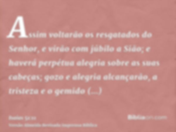 Assim voltarão os resgatados do Senhor, e virão com júbilo a Sião; e haverá perpétua alegria sobre as suas cabeças; gozo e alegria alcançarão, a tristeza e o ge