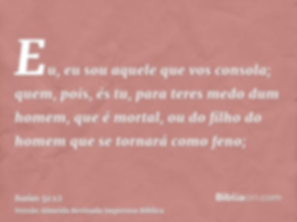 Eu, eu sou aquele que vos consola; quem, pois, és tu, para teres medo dum homem, que é mortal, ou do filho do homem que se tornará como feno;