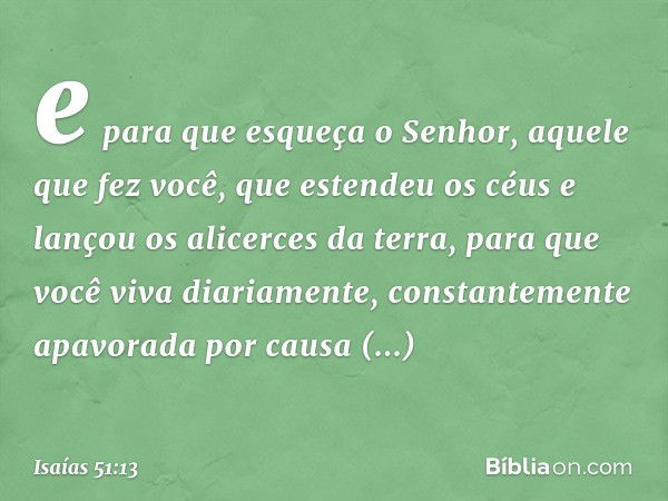 e para que esqueça o Senhor,
aquele que fez você,
que estendeu os céus
e lançou os alicerces da terra,
para que você viva diariamente,
constantemente apavorada
